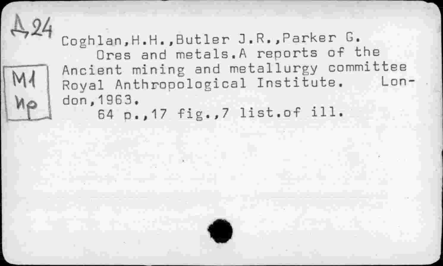 ﻿À24 мГ
Coghlan,H.H.,Butle г 3.R.»Parker G.
□res and metals.A reports of the Ancient mining and metallurgy committee Royal Anthropological Institute. London ,1963.
64 p.,17 fig.,7 list.of ill.